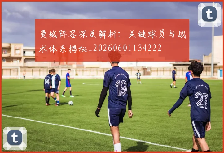 曼城阵容深度解析:关键球员与战术体系揭秘_20260601134222