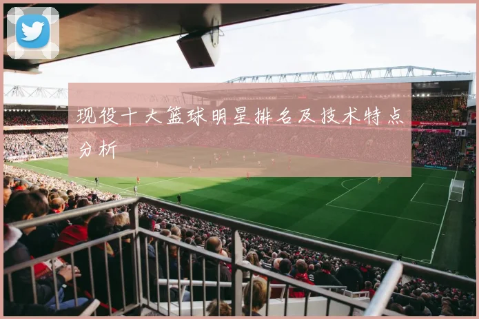现役十大篮球明星排名及技术特点分析