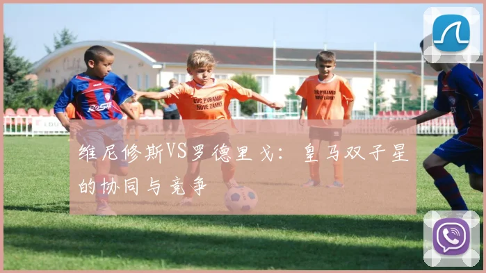 维尼修斯VS罗德里戈：皇马双子星的协同与竞争