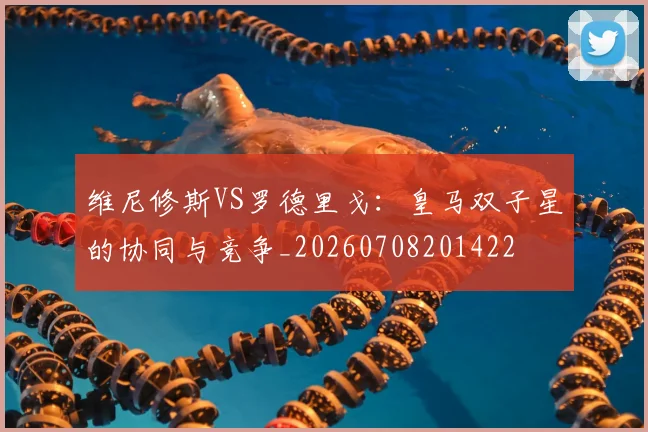 维尼修斯VS罗德里戈：皇马双子星的协同与竞争_20260708201422