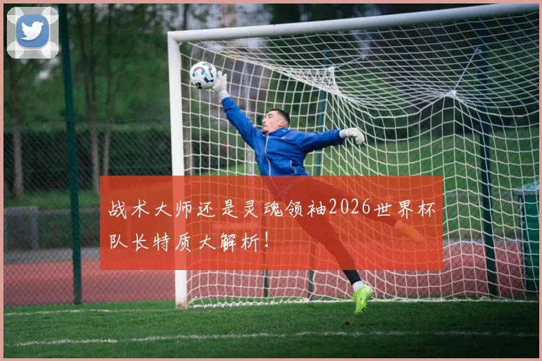 战术大师还是灵魂领袖2026世界杯队长特质大解析！