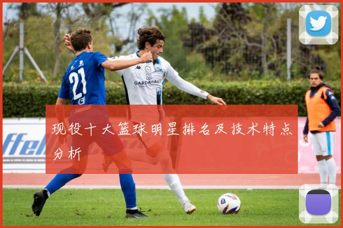 现役十大篮球明星排名及技术特点分析