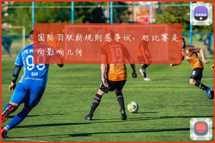 国际羽联新规则惹争议，对比赛走向影响几何