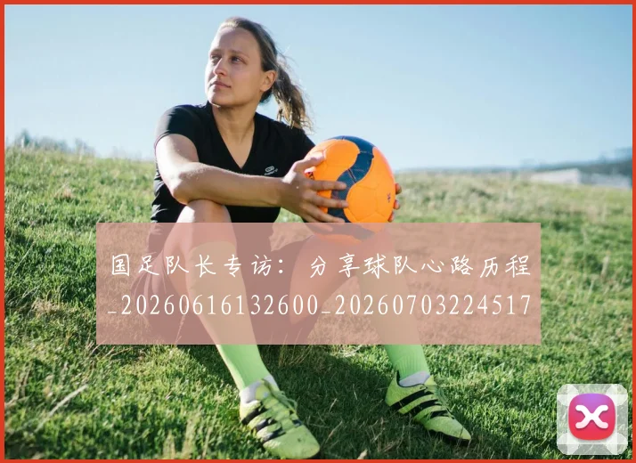 国足队长专访：分享球队心路历程_20260616132600_20260703224517