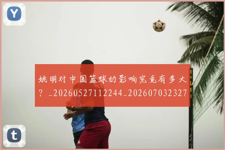 姚明对中国篮球的影响究竟有多大？_20260527112244_20260703232735