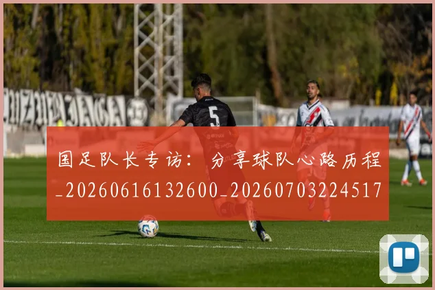 国足队长专访：分享球队心路历程_20260616132600_20260703224517