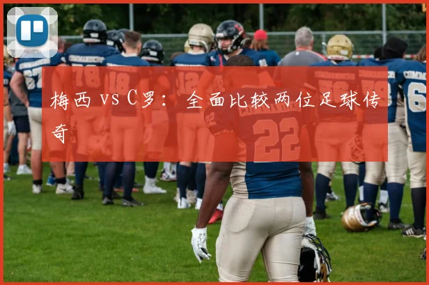 梅西 vs C罗：全面比较两位足球传奇