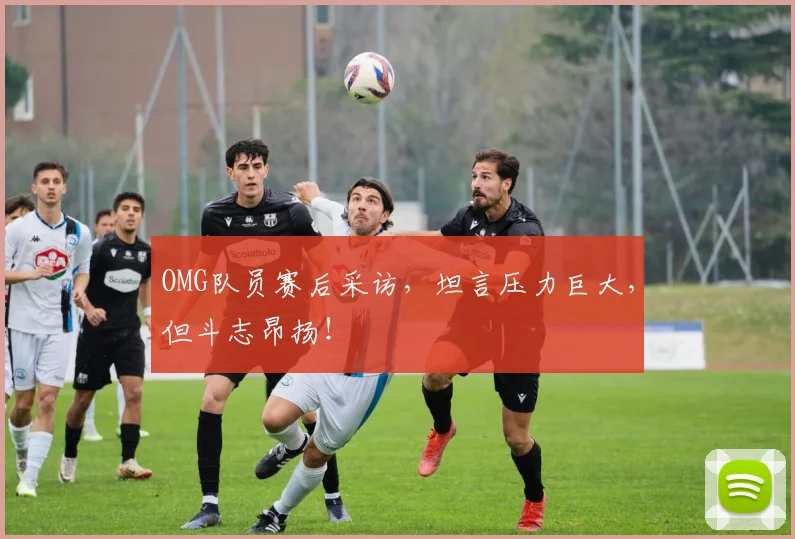 OMG队员赛后采访,坦言压力巨大,但斗志昂扬!