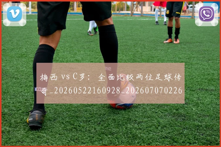 梅西 vs C罗:全面比较两位足球传奇_20260522160928_20260707022641