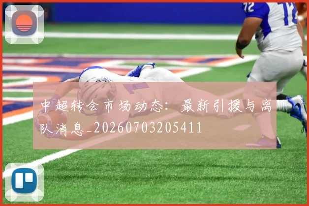 中超转会市场动态:最新引援与离队消息_20260703205411