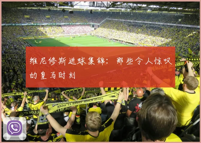 维尼修斯进球集锦：那些令人惊叹的皇马时刻