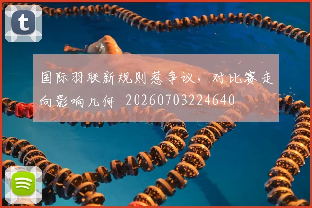 国际羽联新规则惹争议,对比赛走向影响几何_20260703224640
