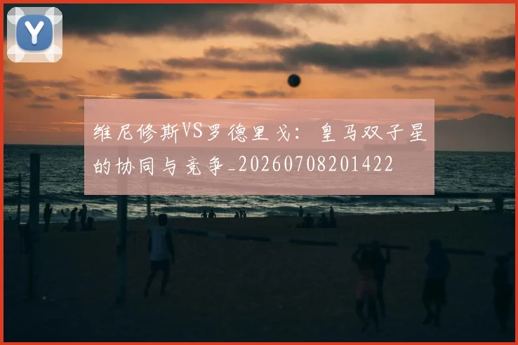 维尼修斯VS罗德里戈：皇马双子星的协同与竞争_20260708201422