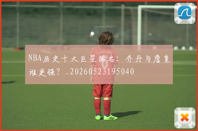 NBA历史十大巨星排名：乔丹与詹皇谁更强？_20260523195040