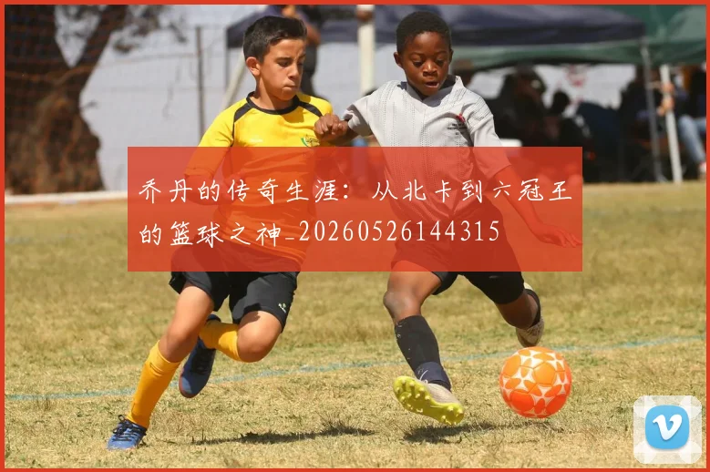 乔丹的传奇生涯：从北卡到六冠王的篮球之神_20260526144315