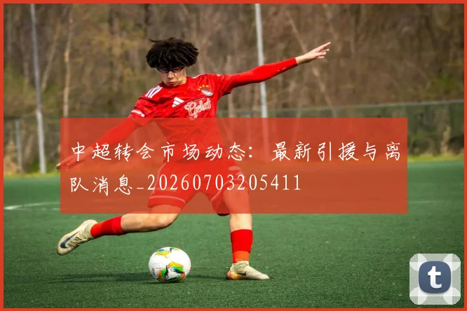 中超转会市场动态：最新引援与离队消息_20260703205411