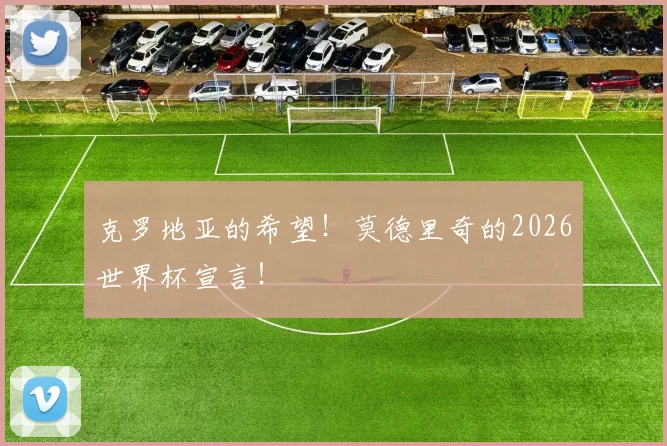 克罗地亚的希望！莫德里奇的2026世界杯宣言！