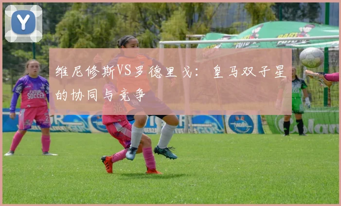 维尼修斯VS罗德里戈：皇马双子星的协同与竞争