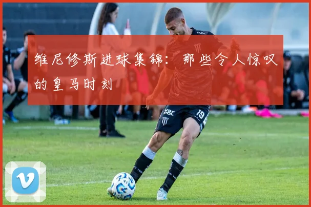 维尼修斯进球集锦：那些令人惊叹的皇马时刻