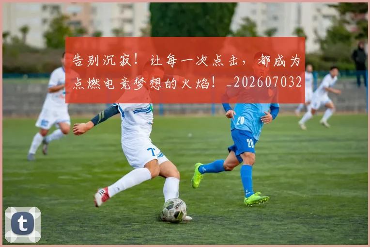 告别沉寂！让每一次点击，都成为点燃电竞梦想的火焰！_20260703221724