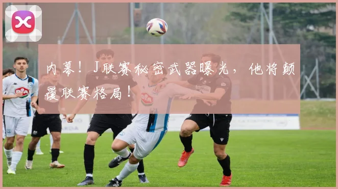内幕！J联赛秘密武器曝光，他将颠覆联赛格局！